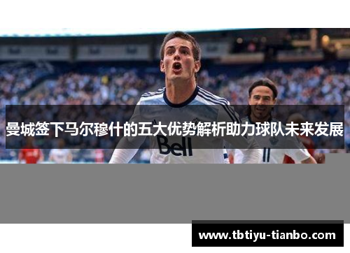曼城签下马尔穆什的五大优势解析助力球队未来发展
