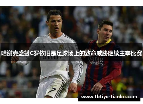 哈谢克盛赞C罗依旧是足球场上的致命威胁继续主宰比赛
