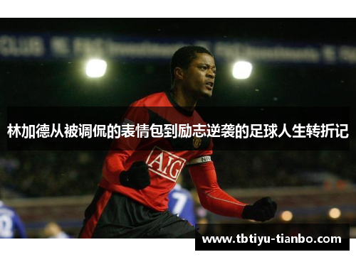 林加德从被调侃的表情包到励志逆袭的足球人生转折记
